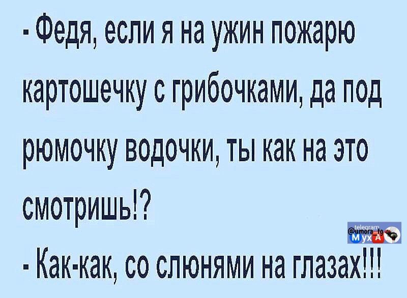  - Федя, если я на ужин пожару картошечку с грибочками, да под ромочку водочки, ты как на это смотришь!? 
 - Как-как, со слонами на глазах!!!