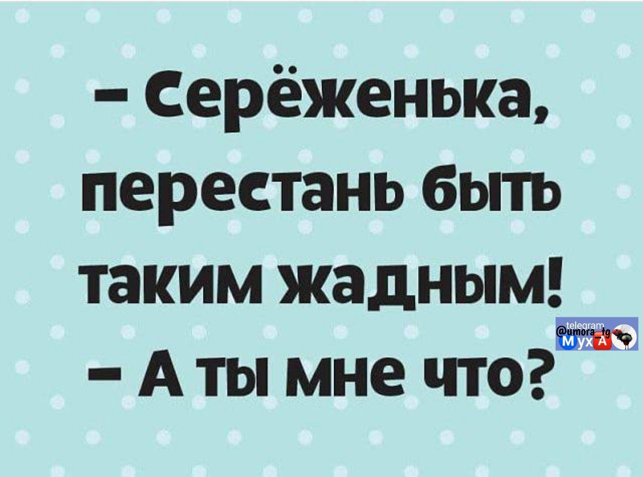 - Серёженька, перестань быть таким жадным! - А ты мне что?