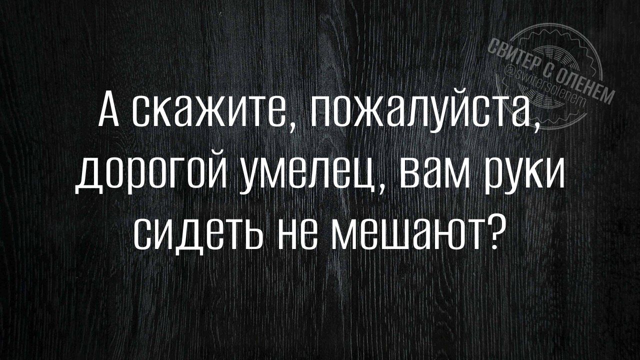 А скажите, пожалуйста, дорогой умелец, вам руки сидеть не мешают?