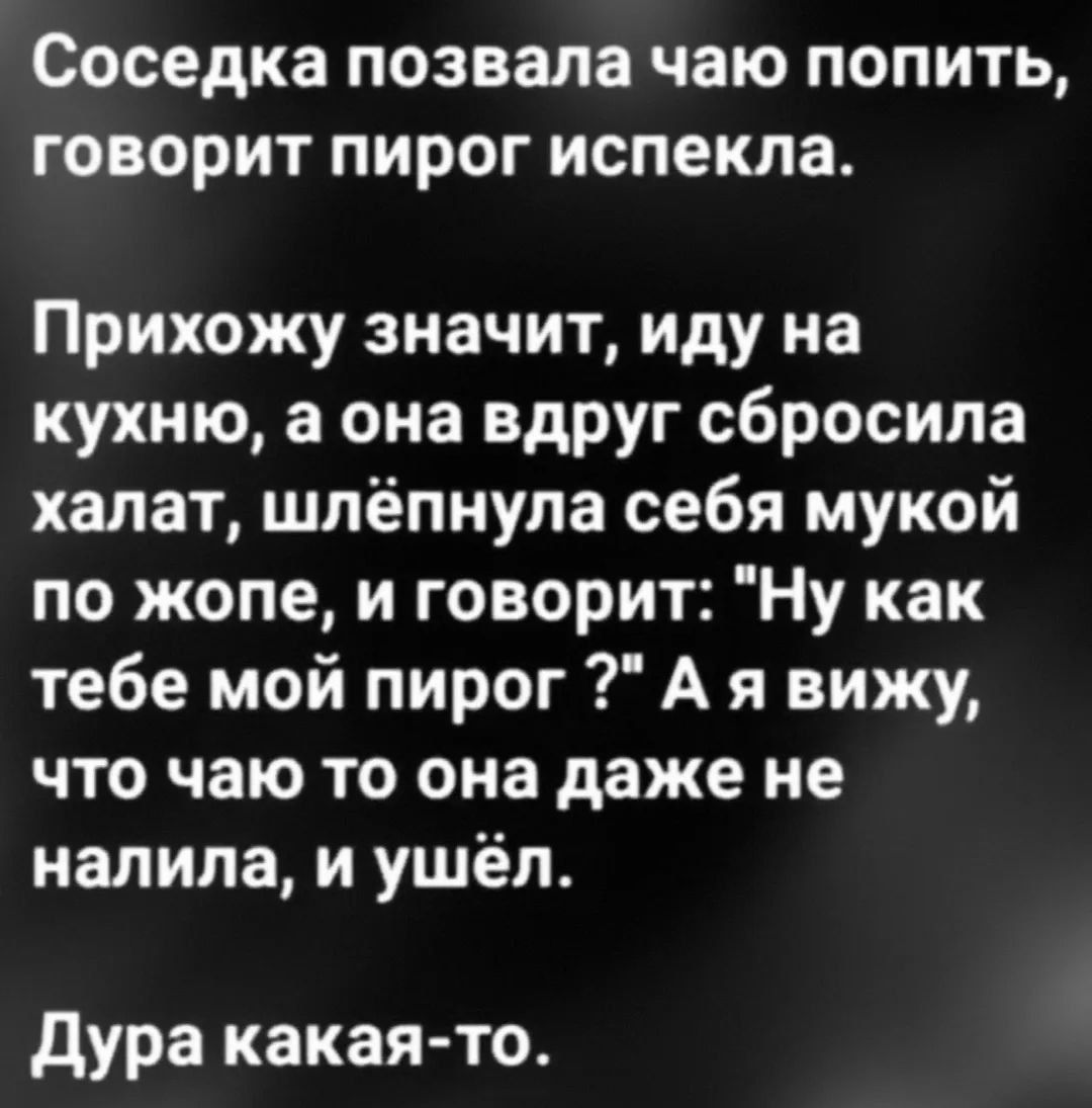Соседка позвала чаю попить, говорит пирог испекла. Прихожу значит, иду на кухню, а она вдруг сбросила халат, шлепнула себя мукой по жопе, и говорит: 