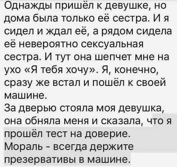 Однажды пришёл к девушке, но дома была только её сестра. И я сидел и ждал её, а рядом сидела её невероятно сексуальная сестра. И тут она шепчет мне на ухо «Я тебя хочу». Я, конечно, сразу же встал и пошёл к своей машине. За дверью стояла моя девушка, она обняла меня и сказала, что я прошёл тест на доверие. Мораль - всегда держите презервативы в машине.