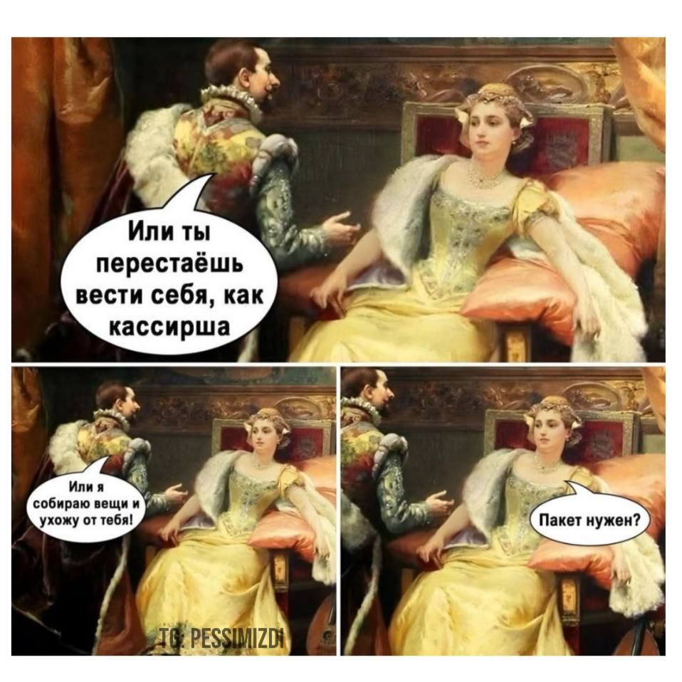 Или ты перестаёшь вести себя, как kassирша
Или я соберу вещи и уйожу от тебя!
Пакет нужен?