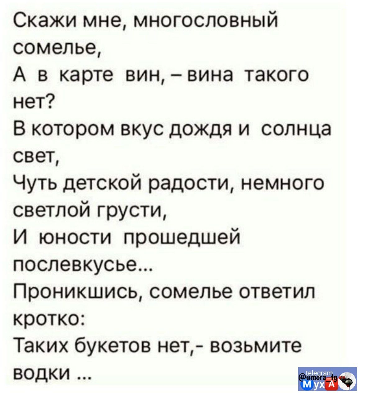 Скажи мне, многоголосный сомелье, 
А в карте вин, – вина такого нет? 
В каком вкус дождя и солнца свет, 
Чуть детской радости, немного светлой грусти, 
И юности прошедшей послевкуссье...
Проникшись, сомелье ответил кротко:
Таких букетов нет, – возьмите водки ...