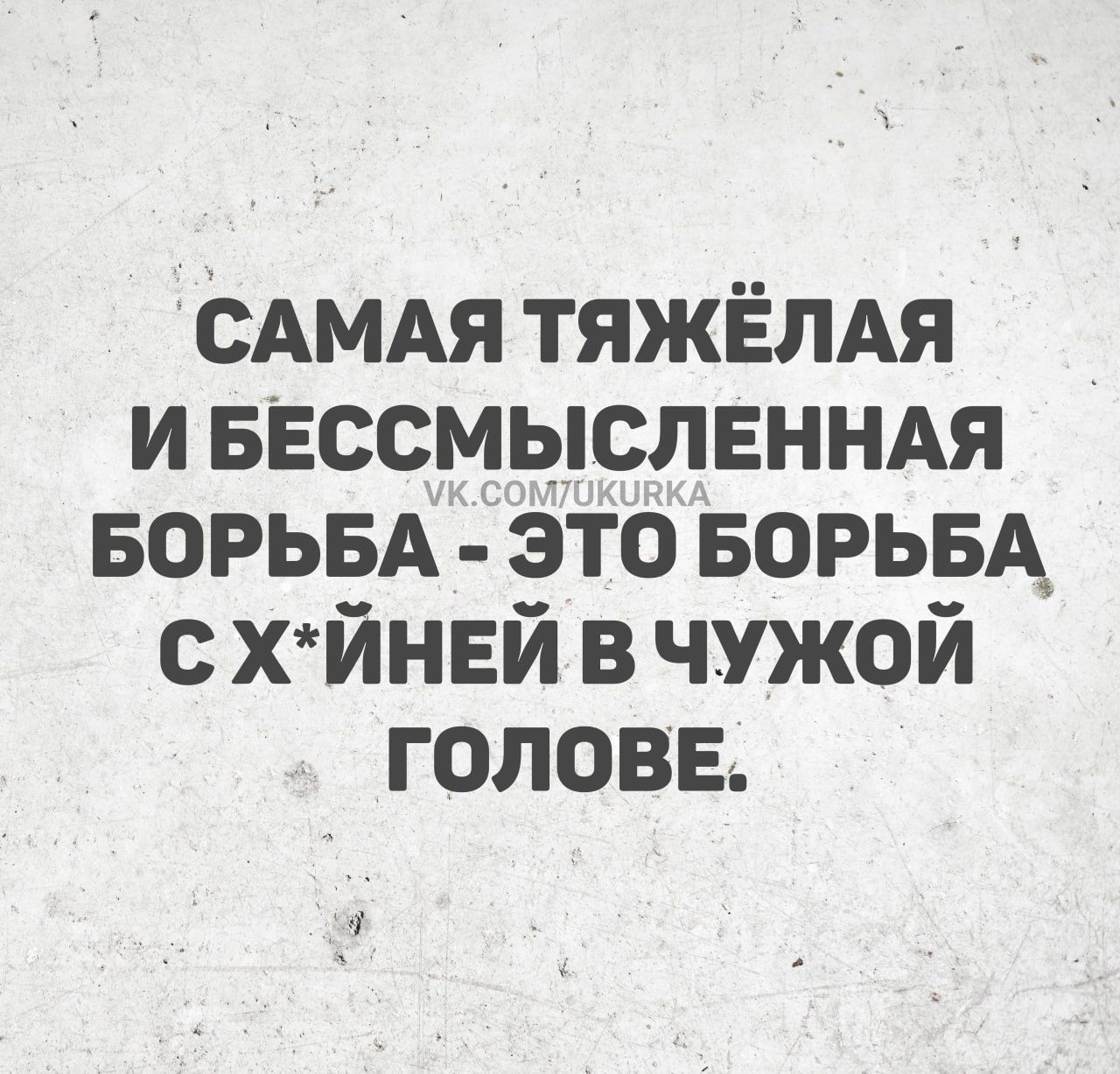 САМАЯ ТЯЖЁЛАЯ И БЕССМЫСЛЕННАЯ БОРЬБА - ЭТО БОРЬБА С ХУЙНЕЙ В ЧУЖОЙ ГОЛОВЕ.