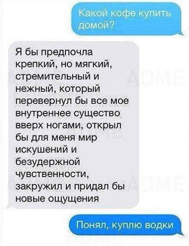 Какой кофе купить дома?
Я бы предпочла крепкий, но мягкий, стремительный и нежный, который перевернул бы все мое внутреннее существо вверх ногами, открыл бы для меня мир искушений и безудержной чувствительности, закружил и придал бы новые ощущения
Понял, куплю водки
