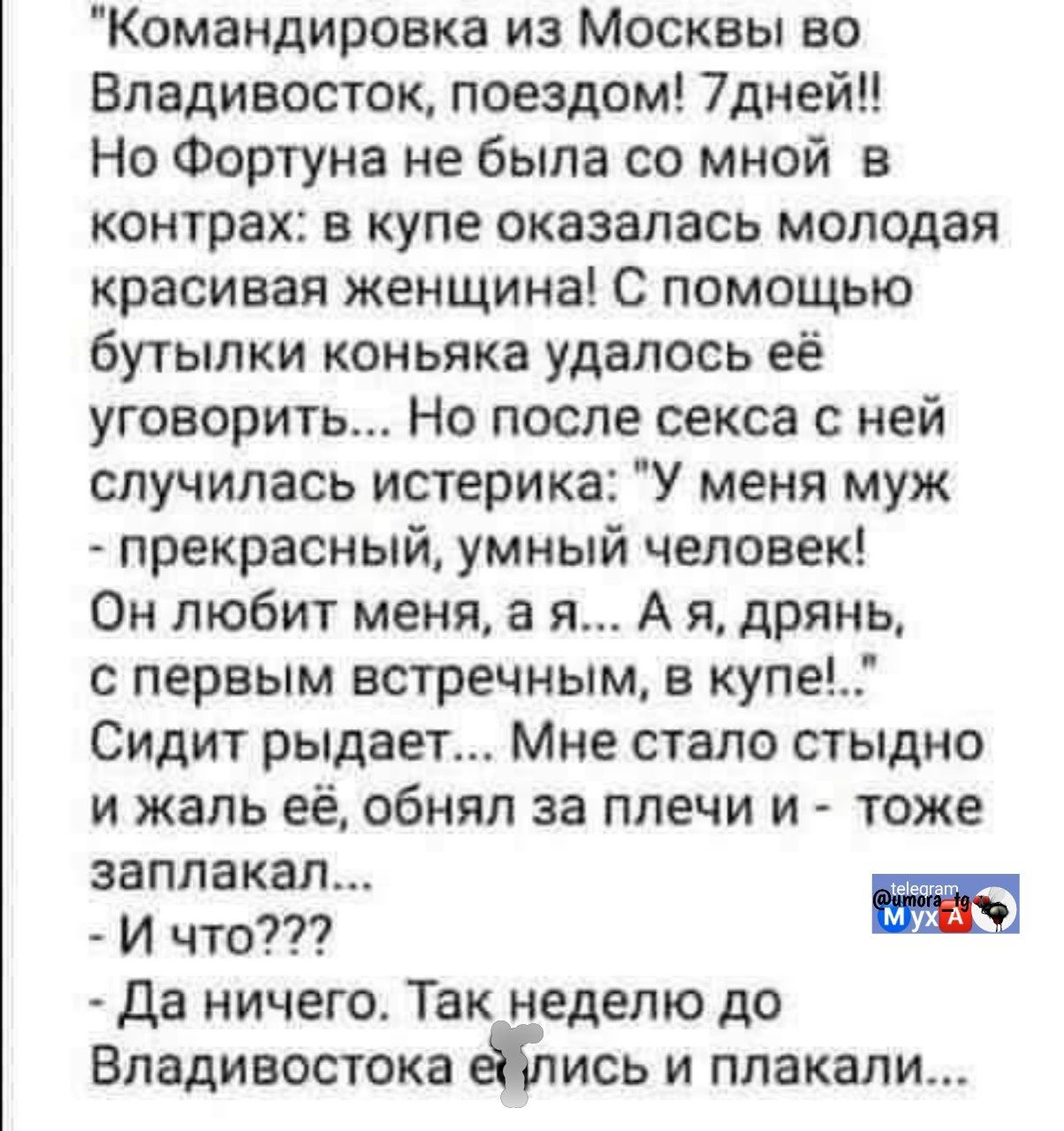 «Командировку из Москвы во Владивосток, поездом! 7 дней!! Но Фортуна не была со мной в контракте: в купе оказалась молодая красивая женщина. С помощью бутылки коньяка удалось её уговорить... Но после секса с ней случилась истерика: 'У меня муж — прекрасный, умный человек! Он любит меня, а я... А я, дрянь, с первым встречным, в купе...' Сидит рыдает... Мне стало стыдно и жалко её, обнял за плечи и — тоже заплакал... - И что??? - Да ничего. Так неделю до Владивостока ехали и плакали...»