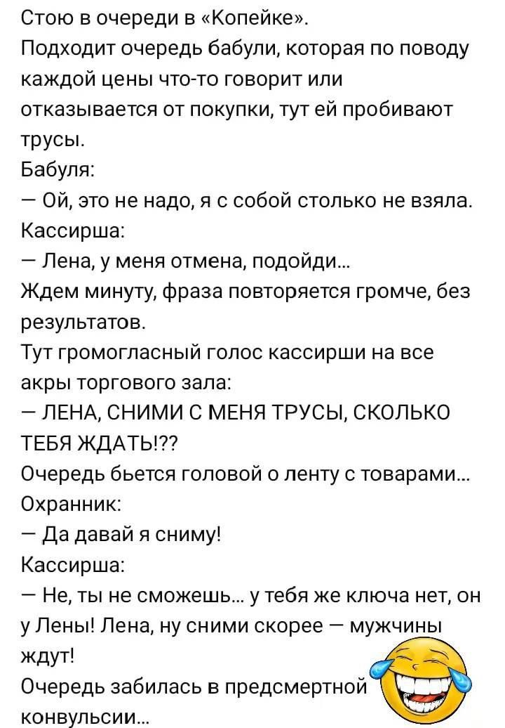 Стою в очереди в «Копейке». Подходит очередь бабули, которая по поводу каждой цены что-то говорит или отказывается от покупки, тут ей пробивают трусы. Бабуля: — Ой, это не надо, я с собой столько не взяла. Кассирша: — Лена, у меня отмена, подойди... Ждем минуту, фраза повторяется громче, без результатов. Тут громогласный голос кассирши на все Akпы торгового зала: — ЛЕНА, СНИМИ С МЕНЯ ТРУСЫ, СКОЛЬКО ТЕБЯ ЖДАТЬ!?? Очередь бьётся головой о ленту с товарами... Охранник: — Да давай я сниму! Кассирша: — Не, ты не сможешь... у тебя же ключа нет, он у Лены! Лена, ну сними скорее — мужчины ждут! Очередь застыла в предсмертной конвульсии...