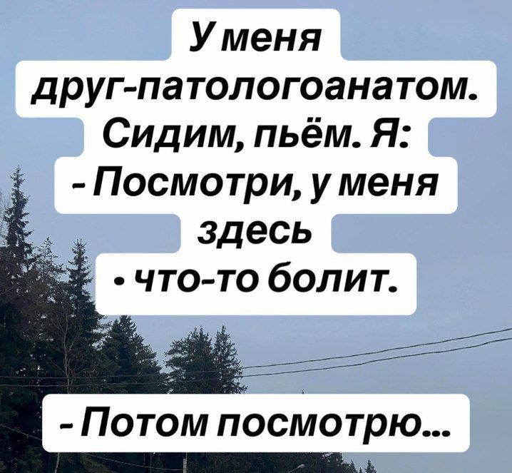 У меня друг-патологоанатом. Сидим, пьём. Я: - Посмотри, у меня здесь что-то болит. - Потом посмотрю...