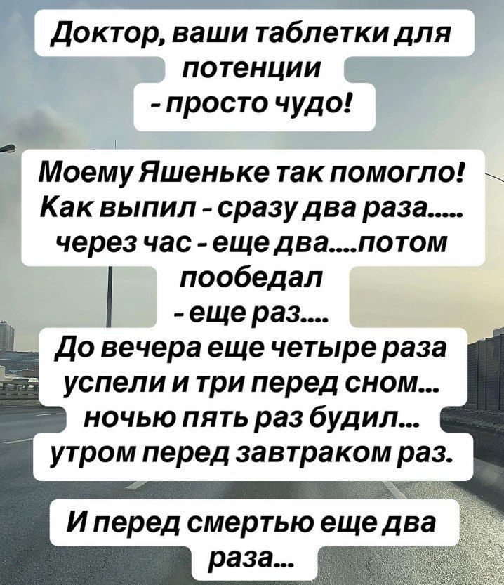 Доктор, ваши таблетки для потенции - просто чудо! Моему Яшеньке так помогло! Как выпил - сразу два раза... через час - еще два... потом пообедал - еще раз... До вечера еще четыре раза успели и три перед сном... ночью пять раз будил... утром перед завтраком раз... И перед смертью еще два раза...