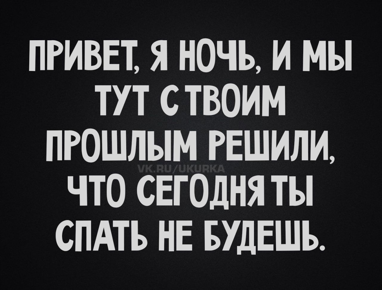 ПРИВЕТ, Я НОЧЬ, И МЫ ТУТ С ТВОИМ ПРОШЛЫМ РЕШИЛИ, ЧТО СЕГОДНЯ ТЫ СПАТЬ НЕ БУДЕШЬ.