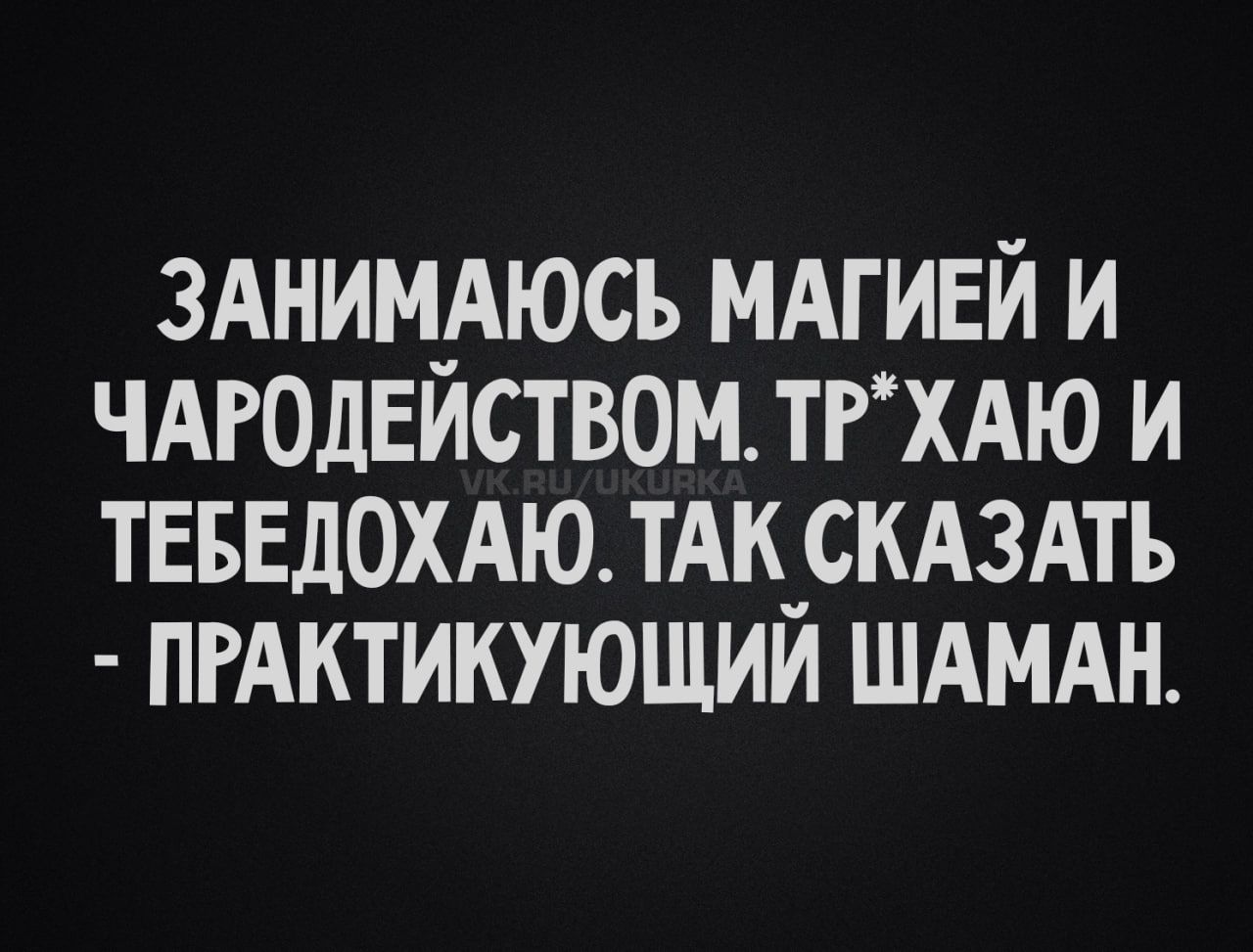 ЗАНИМАЮСЬ МАГИЕЙ И ЧАРОДЕЙСТВОМ ТР*ХАЮ И ТЕБЕДОХАЮ. ТАК СКАЗАТЬ - ПРАКТИКУЮЩИЙ ШАМАН.