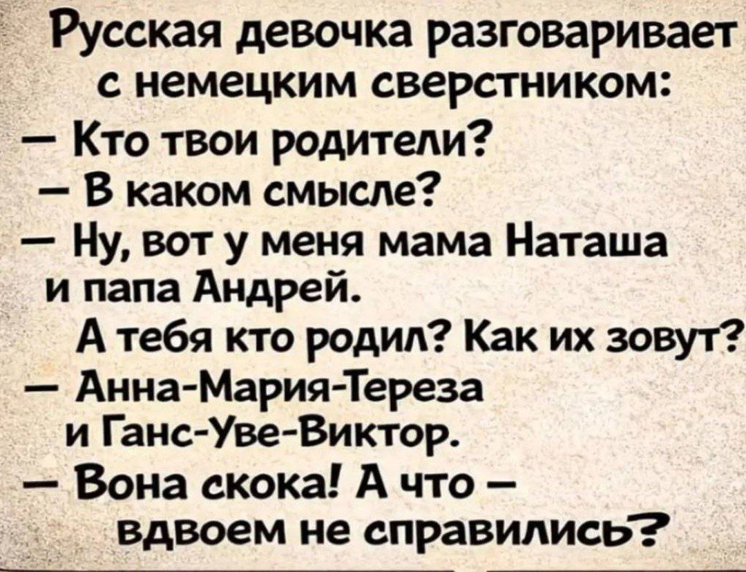 Русская девочка разговаривает с немецким сверстником:
— Кто твои родители?
— В каком смысле?
— Ну, вот у меня мама Наташа и папа Андрей.
А тебя кто родил? Как их зовут?
— Анна-Мария-Тереза и Ганс-Уве-Виктор.
— Вона скока! А что — вдвоем не справились?