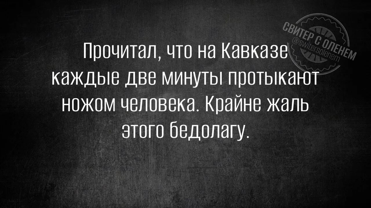 Прочитал, что на Кавказе каждые две минуты протыкают ножом человека. Крайне жаль этого бедолагу.