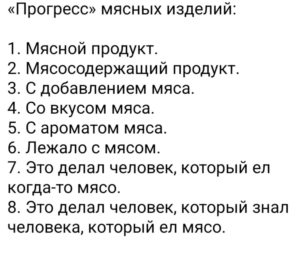 «Прогресс» мясных изделий:
1. Мясной продукт.
2. Мясосодержащий продукт.
3. С добавлением мяса.
4. Со вкусом мяса.
5. С ароматом мяса.
6. Лежало с мясом.
7. Это делал человек, который ел когда-то мясо.
8. Это делал человек, который знал человека, который ел мясо.