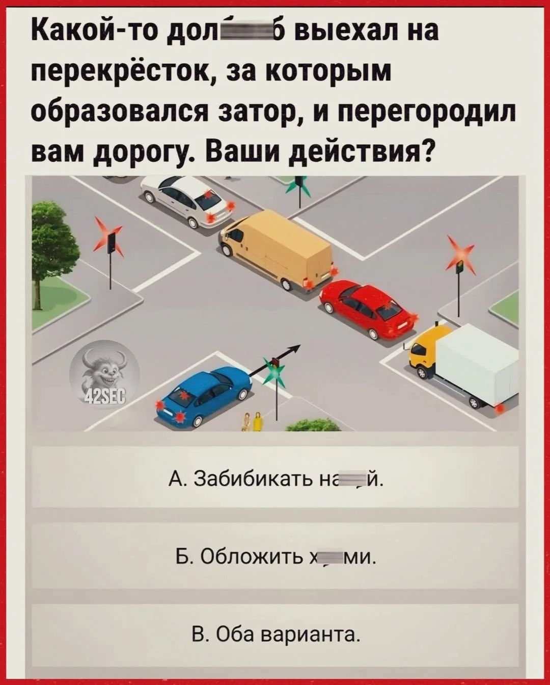 Какой-то долбоёб выехал на перекрёсток, за которым образовался затор, и перегородил вам дорогу. Ваши действия? А. Забибикать на хуй. Б. Обложить хуями. В. Оба варианта.