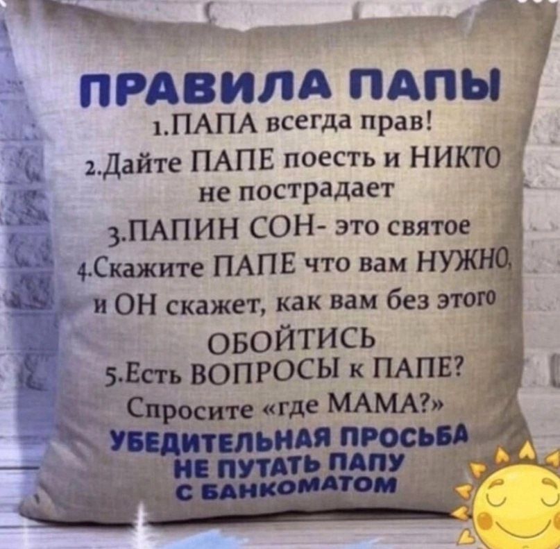 ПРАВИЛА ПАПЫ 1. ПАПА всегда прав! 2. Дайте ПАПЕ поесть и НИКТО не пострадает 3. ПАПИН СОН - это святое 4. Скажите ПАПЕ что вам НУЖНО, и ОН скажет, как вам без этого ОБОЙТИСЬ 5. Есть ВОПРОСЫ к ПАПЕ? Спросите «где МАМА?» УБЕДИТЕЛЬНАЯ ПРОСЬБА НЕ ПУТАТЬ ПАПУ С БАНКОМАТОМ