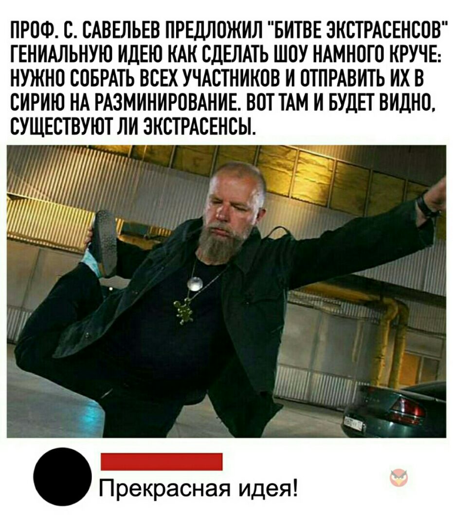 ПРОФ О САВЕЛЬЕВ ПРЕДЛОЖИЛ БИТВЕ ЭКСТРАСЕНСОВ ГЕНИАЛЬНУЮ ИДЕЮ КАК СДЕЛАТЬ ШОУ НАМНОГО КРУЧЕ НУЖНО СОБРАТЬ ВСЕХ УЧАСТНИКОВ И ОТПРАВИТЬ ИХ В СИРИЮ НА РАЗМИНИРОВАНИЕ ВОТ ТАМ И БУДЕТ ВИДНО СУЩЕСТВУЮТ ЛИ ЭКСТРАСЕНСЫ Прекрасная идея
