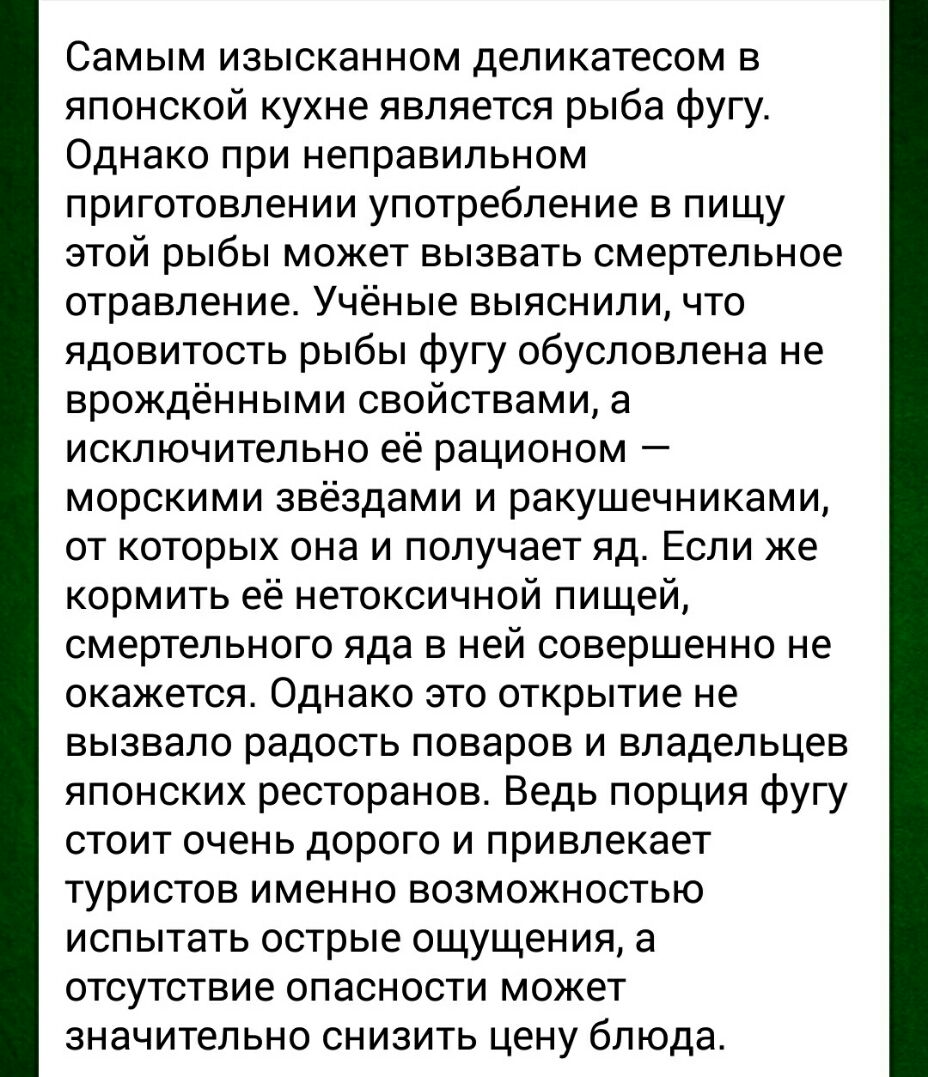 Самым изысканном деликатесом в японской кухне является рыба фугу Однако при неправильном приготовлении употребление в пищу этой рыбы может вызвать смертельное отравление Учёные выяснили что ядовитость рыбы фугу обусловлена не врождёнными свойствами а исключительно её рационом морскими звёздами и ракушечниками от которых она и получает яд Если же кормить её нетоксичной пищей смертельного яда в ней 