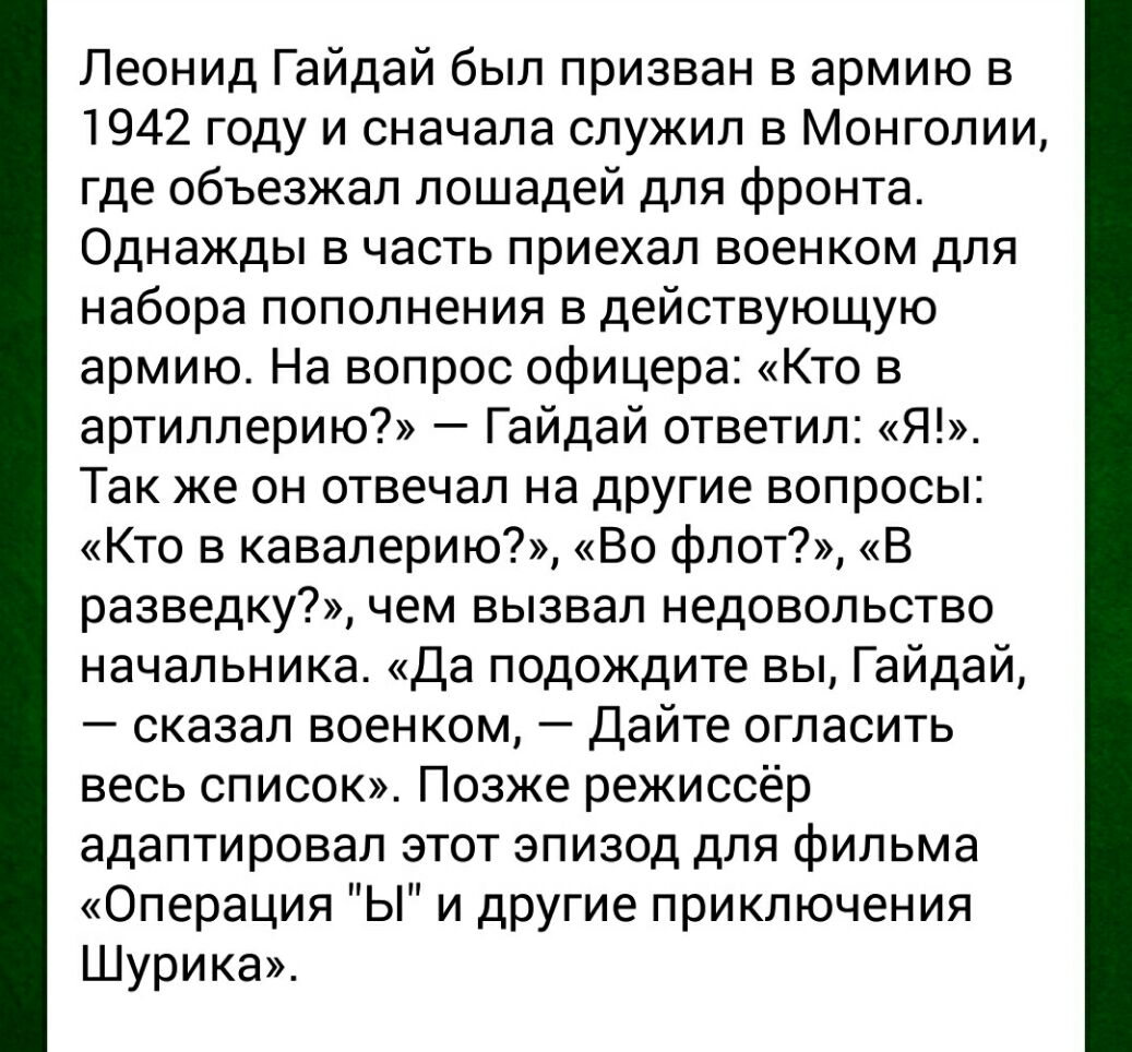 Леонид Гайдай был призван в армию в 1942 году и сначала служил в Монголии где объезжал лошадей для фронта Однажды в часть приехал военком для набора пополнения в действующую армию На вопрос офицера Кто в артиллерию Гайдай ответил Я Так же он отвечал на другие вопросы Кто в кавалерию Во флот В разведку чем вызвал недовольство начальника Да подождите вы Гайдай сказал военком Дайте огласить весь спис