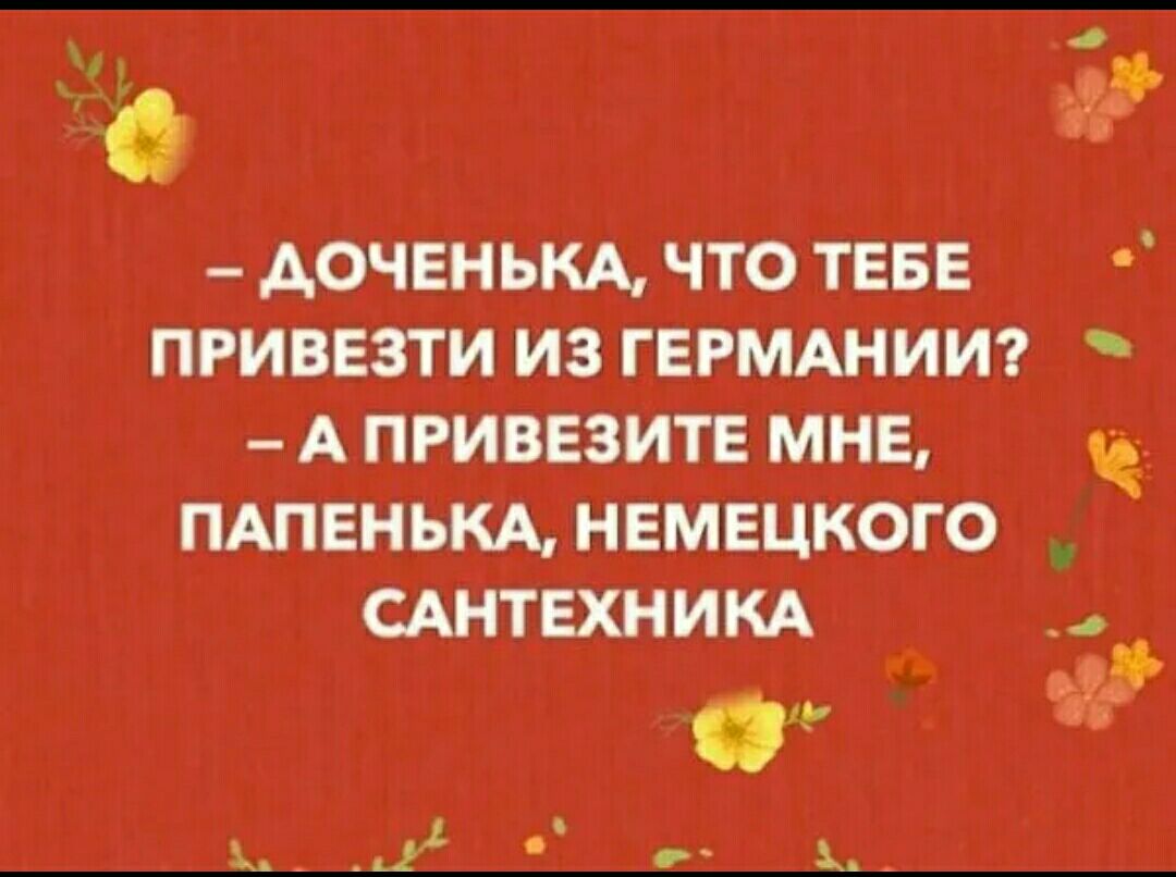 _ АОЧЕЕНЬКА ЧТО ТЕБЕ ПРИВЕЗТИ ИЗ ГЕРМАНИИ А ПРИВЕЗИТЕ МНЕ ПАПЕНЬКА НЕМЕЦКОГО САНТЕХНИКА _ _