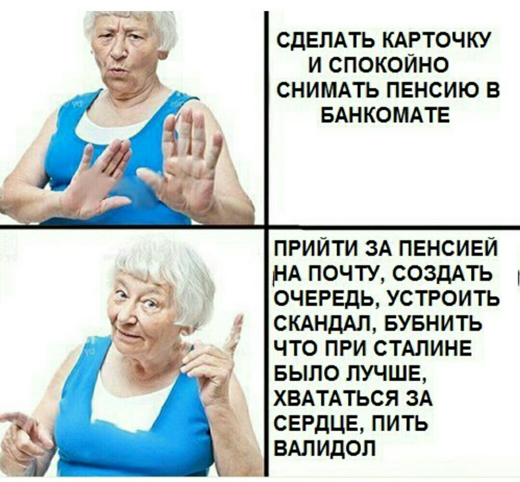 СДЕЛАТЬ КАРТОЧКУ И СПОКОЙНО СНИМАТЬ ПЕНСИЮ В БАНКОМАТЕ ПРИЙТИ ЗА ПЕНСИЕЙ НА ПОЧТУ СОЗДАТЬ ОЧЕРЕДЬ УСТРОИТЬ СКАНДАЛ БУБНИТЬ ЧТО ПРИ СТАЛИНЕ БЫЛО ЛУЧШЕ ХВАТАТЬСЯ ЗА СЕРДЦЕ ПИТЬ ВАЛИДОЛ