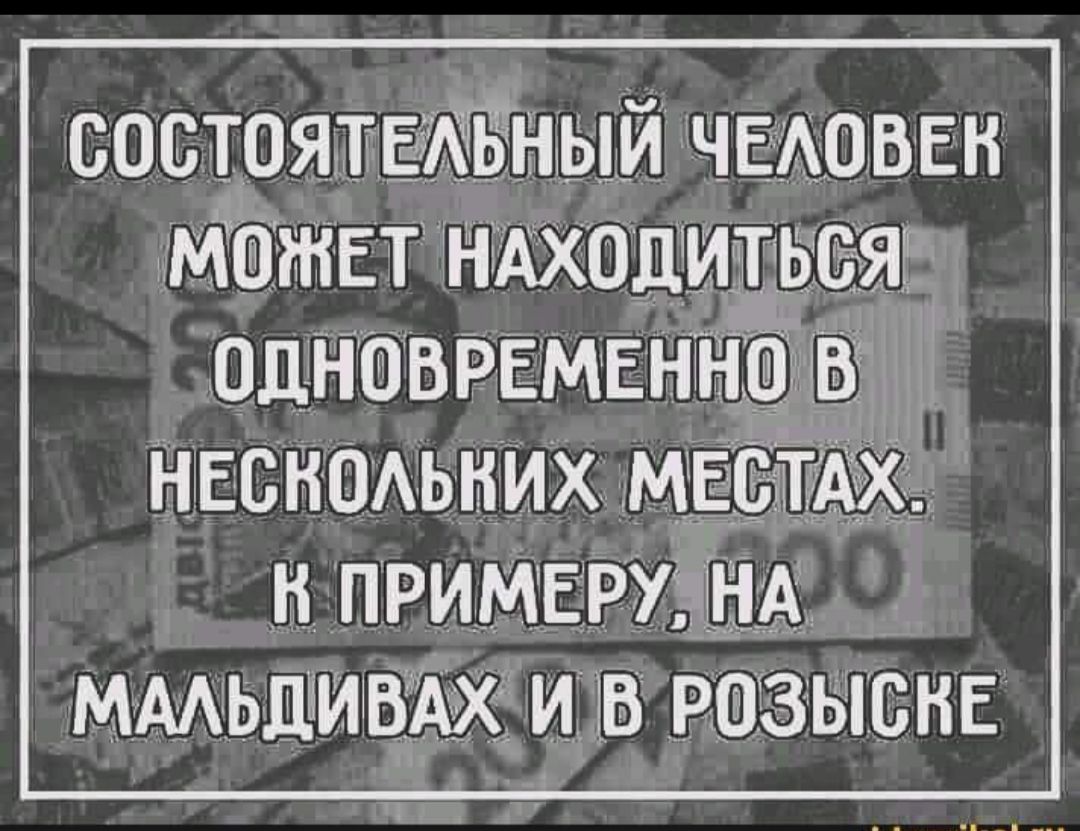 СОСТОЯТЕЛЬНЫЙ ЧЕЛОВЕК МОЖЕТ НАХОДИТЬСЯ ОДНОВРЕМЕННО В НЕСКОЛЬКИХ МЕСТАХ. К ПРИМЕРУ, НА МАЛЬДИВАХ И В РОЗЫСКЕ