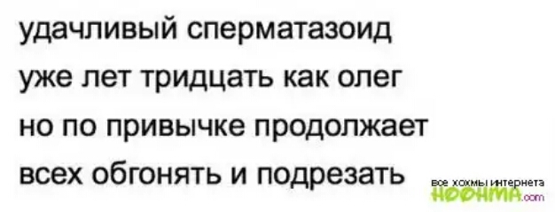 удачливый сперматаэоид уже лет ТРИДЦЭТЬ как ОЛЕГ НО ПО привычке продолжает ВСЕХ ОбГОНЯТЬ И ПО ЗЗЗТЬ др
