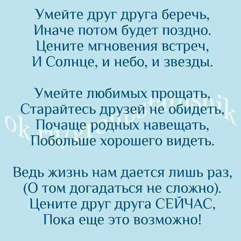 Умейте друг друга беречь Иначе потом будет поздно Цените мгновения встреч И Солнце и небо и звезды Умейте любимых прощать Старайтесь друзей не обидеть Почаще родных навещать Побольше хорошего видеть Ведь жизнь нам дается лишь раз 0 том догадаться не сложно Цените друг друга СЕЙЧАС Пока еще это возможно
