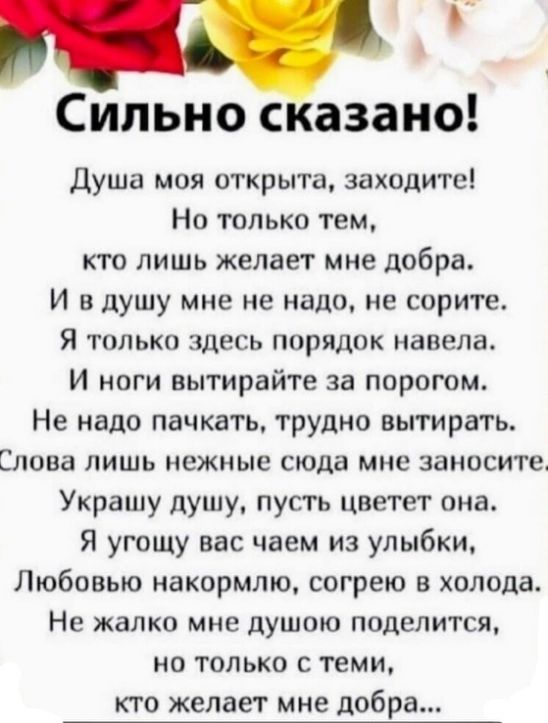 Сильно сказано Душа моя открыта заходиты Но только тем кто лишь желает мне добра И в душу мне не надо не сорите Я только здесь порядок навела И ноги вытирайте за порогом Не надо пачкать трудно вытирать Слова ЛИШЬ нежные сюда мне ЗВНОСИТЕ Украшу душу пусть цветет она Я угощу вас чаем из улыбки Любовью накормто согрею в холода Не жалко мне душою поделится но только с теми кто желает мне добра