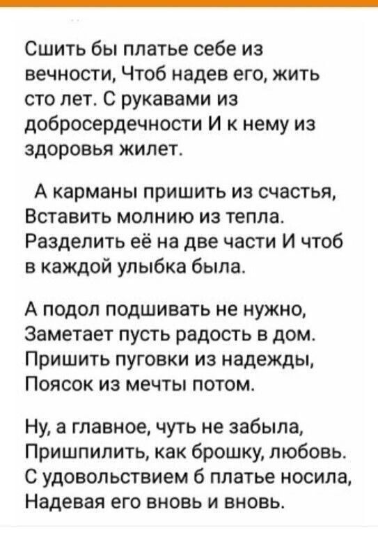 Сшить бы платье себе из вечности Чтоб надев его жить сто лет С рукавами из добросердечности И к нему из здоровья жилет А карманы пришить из счастья Вставить молнию из тепла Разделить её на две части И чтоб в каждой улыбка была А подол подшивать не нужно Заметает пусть радость в дом Пришить пуговки из надежды Поясок из мечты потом Ну а главное чуть не забыла Пришпилить как брошку любовь С удовольст