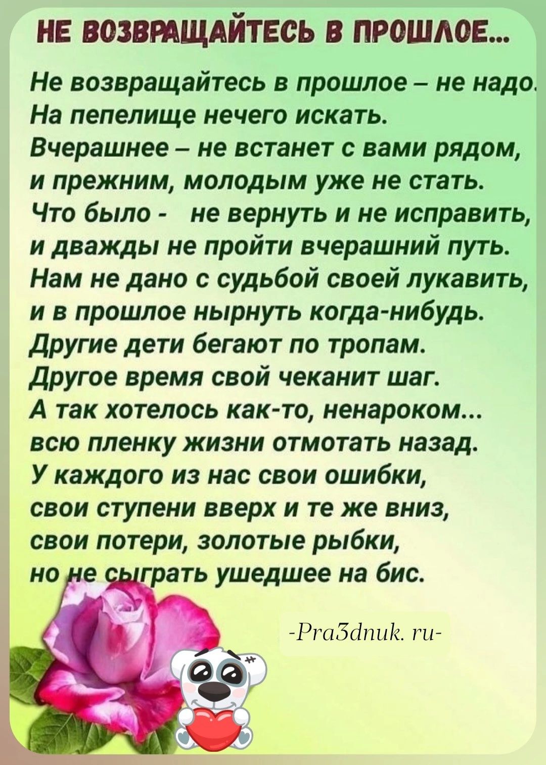 НЕ ВОЗВПЩАЙТЕСЬ В ПРОШЛОЕ Не возвращайтесь в процшое не надо На пепелище мечет искать Вчерашнее не встанет вами рядом и прежним молодым уже не стать Что было не вернуть и не исправить и дважды не пройти вчерашний путь Нам не дано с судьбой своей лукавить и в прошлое нырнуть когда нибудь Другие дети бегают по тропам Другое время свой чеканит шаг А так хотелось как то ненароком всю пленку жизни отмо