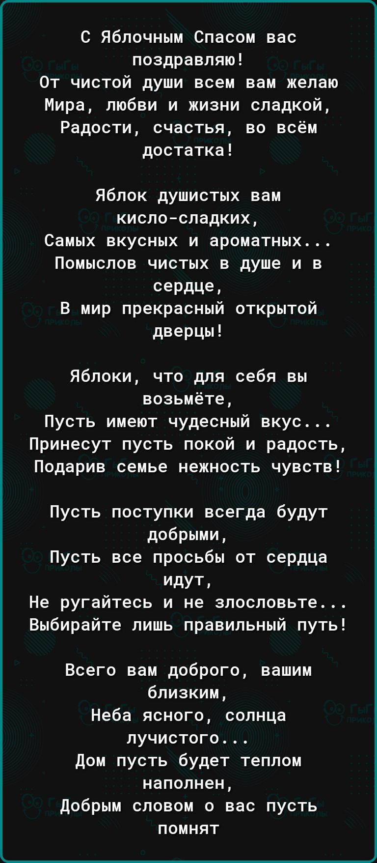 С Яблочным Спасом вас поздравляю От чистой души всем вам желаю Мира любви и жизни сладкой Радости счастья во всём достатка Яблок душистых вам кисло сладких Самых вкусных и ароматных Помыслов чистых в душе и в сердце В мир прекрасный открытой дверцы Яблоки что для себя вы возьмёте Пусть имеют чудесный вкус Принесут пусть покой и радость Подарив семь