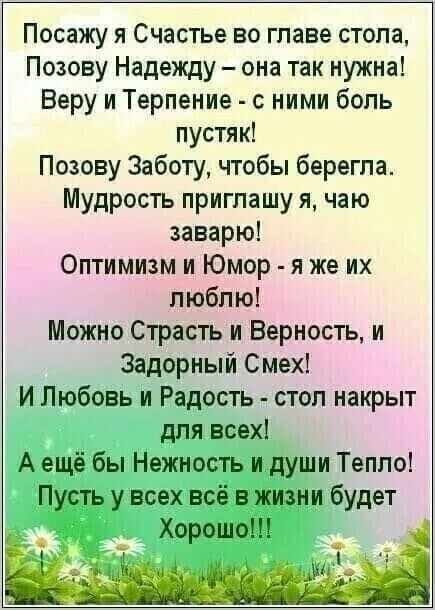 Посажу я Счастье во главе стола Позову Надежду она так нужна Веру и Терпение с ними боль пустяк Позову Заботу чтобы берегла Мудрость приглашу я чаю заварю Оптимизм и Юмор я же их люблю Можно Страсть и Верность и Задорный Смех И Любовь и Радость стол накрыт для всех Аещё бы Нежность и души Тепло Пусть у всех всё в жизни будет Хорошое __ ЁЁ