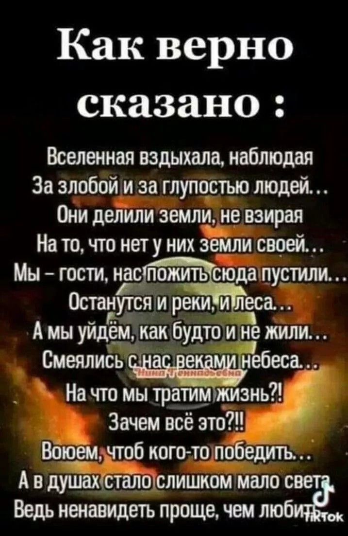 Как верно сказано Вселенная вздыхала наблюдая За злобойи за глупостью людей Они делили земли не взирая На то что нет у них земли своей Мы гости нас пустили Остаійтя и рекиилеса Амы уйдём как будто И не ЖИЛИ Смеялись небеса На что мы тратимжизнь Зачем всё это Воюемачтоб кого топобедить Ав душахсталослишком мало с Ведь ненавидеть проще чем лю