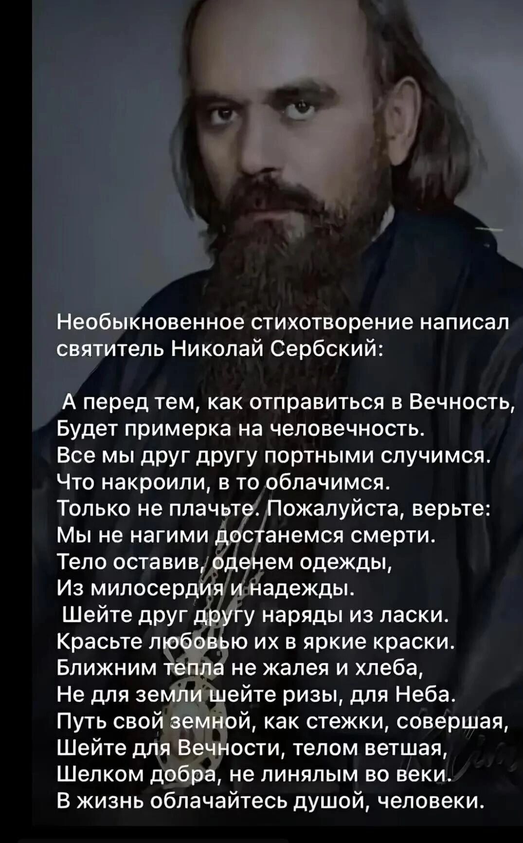 Необыкновенное стихотворение написал святитель Николай Сербский:

А перед тем, как отправиться в Вечность, 
Будет примерка на человечность. 
Все мы друг другу портными случаями. 
Что накормили, в то облачимся. 
Только не плачьте. Пожалуйста, верьте: 
Мы не нагими достанемся смерти. 
Тело оставим, одевем одежды, 
Из милосердий и надежд.

Шейте друг другу нежных ласки. 
Красоте любовь их в яркие краски. 
Ближним тепла не жалейте хлеба, 
И для самой грешной, как для Неба. 
Путь свой день и ночь идите стезей. 
Шейте для Вечности, тенью светлой, 
Шелком доброты, не линейной во веке. 
В жизнь облачайтесь душой, человек.