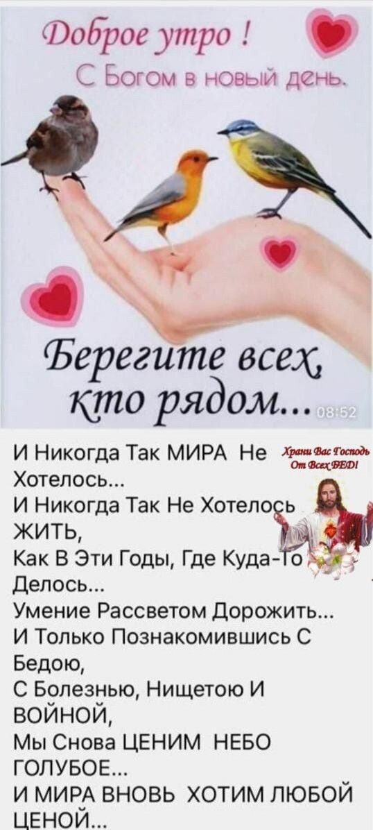 Доброе утро ! С Богом в новый день.
Берегите всех кто рядом...
И Никогда Так МИРА Не Хотелось...
И Никогда Так Не Хотелось ЖИТЬ,
Как В Эти Годы, Где Куда-то Делось...
Умение Рассветом Дорожить...
И Только Познакомившись С Бедою,
С Болезнью, Нищетою И ВОЙНОЙ,
Мы Снова ЦЕНИМ НЕБО ГОЛУБОЕ,
И МИРА ВНОВЬ ХОТИМ ЛЮБОЙ ЦЕНОЙ...