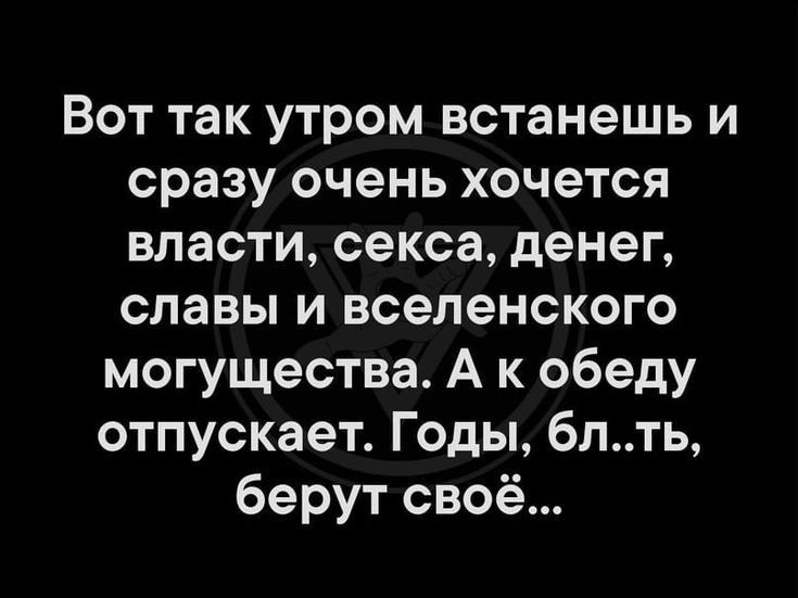 Вот так утром встанешь и сразу очень хочется власти, секса, денег, славы и вселенского могущества. А к обеду отпускает. Годы, бл..ть, берут своё...