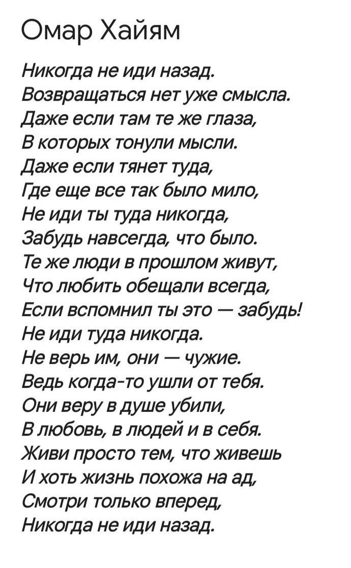 Омар Хайям
Никогда не иди назад.
Возвращаться нет уже смысла.
Даже если там те же глаза,
В которых тонули мысли.
Даже если тянет туда,
Где еще все так было мило,
Не иди ты туда никогда,
Забудь навсегда, что было.
Те же люди в прошлом живут,
Что любить обещали всегда,
Если вспомнил ты это — забудь!
Не иди туда никогда.
Не верь им, они — чужие.
Ведь когда-то ушли от тебя.
Они веру в душу убили,
В любовь, в людей и в себя.
Живи просто тем, что живешь
И хоть жизнь похожа на ад,
Смотри только вперед,
Никогда не иди назад.