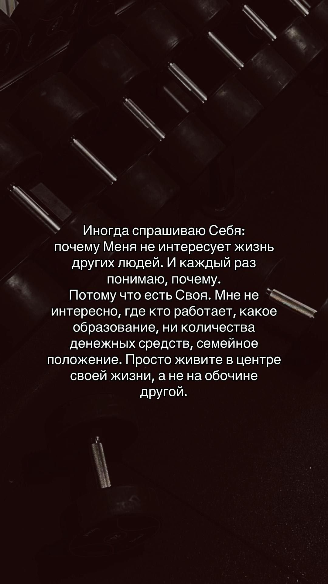 Иногда спрашиваю Себя: почему Меня не интересует жизнь других людей. И каждый раз понимаю, почему. Потому что есть Своя. Мне не интересно, где кто работает, какое образование, ни количества денежных средств, семейное положение. Просто живите в центре своей жизни, а не на обочине другой.