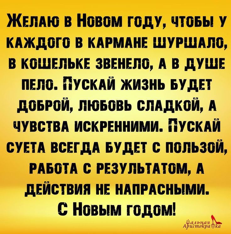 Желаю в Новом году, чтобы у каждого в кармане шуршало, в кошельке звенело, а в душе пело. Пускай жизнь будет доброй, любовь сладкой, а чувства искренними. Пускай суета всегда будет с пользой, работа с результатом, а действия не напрасными. С Новым годом!