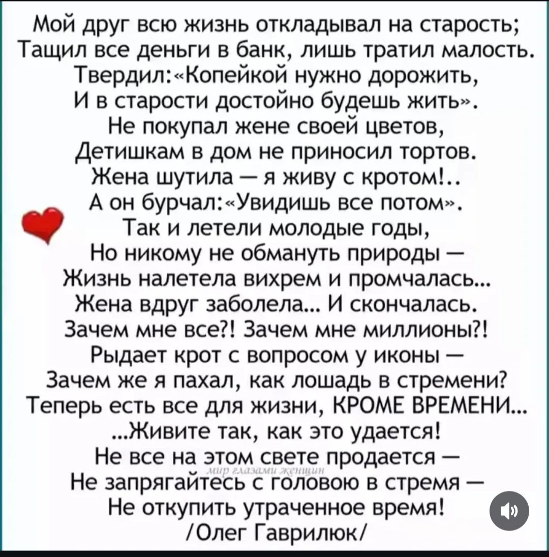 Мой друг всю жизнь откладывал на старость; тащил деньги в банк, тратил мало. Так говорил: копейкой дорожи — в старости будешь жить достойно. Не покупал жене цветов, детям тортов не приносил. Жена шутит: «я живу с кротом». А он: «увидишь всё потом». Годы летят, жизнь уходит вихрем. Жена заболела и умерла. Зачем мне всё? Зачем миллионы? Теперь есть всё, кроме времени. Живите так, как это удаётся.