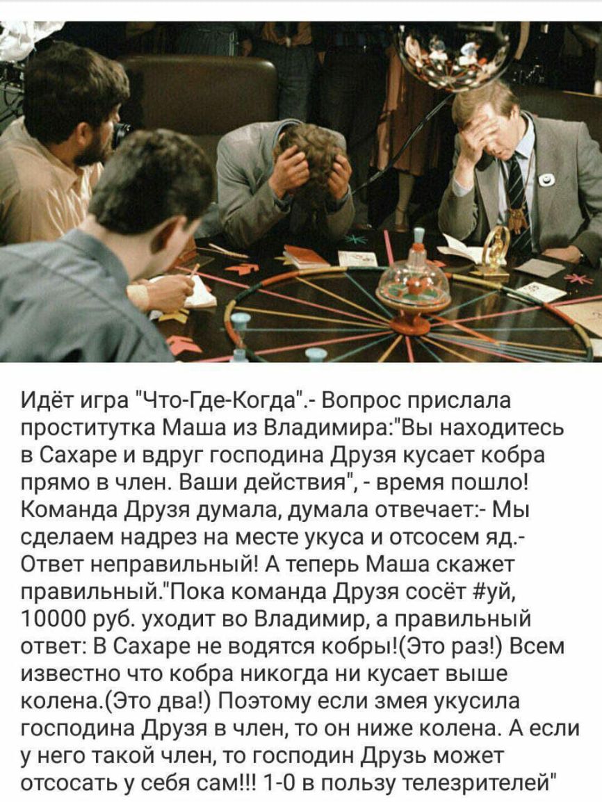 Идёт игра Что Где Когда Вопрос прислала проститутка Маша из ВладимираВы находитесь в Сахаре и вдруг господина Друзя кусает кобра прямо в член Ваши действия время пошло Команда Друзя думала думала отвечает Мы сделаем надрез на месте укуса и отсосем яд Ответ неправильный А теперь Маша скажет правильныйПока команда Друзя сосёт уй 10000 руб уходит во Владимир а правильный ответ В Сахаре не водятся коб