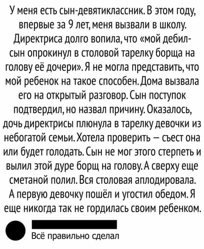 У меня есгь сын девятиклассник В этом году впервые за 9 лет меня вызвали в школу Директриса долго вопила что мой дебил сын опрокинул в столовой тарелку борща на голову её дочериЯ не могла представить что мой ребенок на такое способендома вызвала его на открытый раэговорСын поступок подтвердил но назвал причину0ка3алось дочь директрисы плюнула в тарелку девочки из небогатой семьиХотела проверить съ