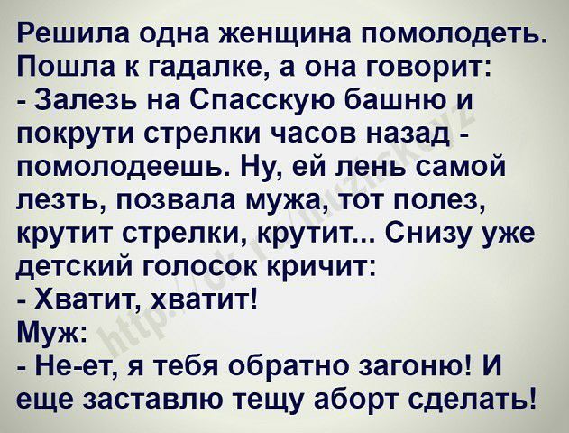 Решила одна женщина помолодеть Пошла к гадалке а она говорит Залезь на Спасскую башню и покрути стрелки часов назад помолодеешь Ну ей лень самой лезть позвала мужа тот полез крутит стрелки крутит Снизу уже детский голосок кричит Хватит хватит Муж Не ет я тебя обратно загоню И еще заставлю тещу аборт сделать