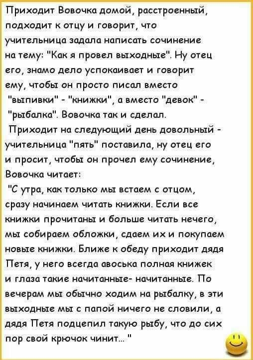 Приходит Вовочка домой расстроенный подходит к отцу и говорит что учительница задала написать сочинение на тему Как я провел выходные Ну отец его знамо дело успокаивает и говорит ему чтобы он просто писал вместо выпивки книжки а вместо девок рыбалка Вовочка так и сделал Приходит на следующий день довольный учительни Ца пят и просит чтобы он прочел ему сочинение поставила ну отец его Вовочка читает