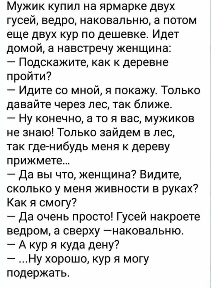 Мужик купил на ярмарке двух гусей ведро наковальню а потом еще двух кур по дешевке Идет домой а навстречу женщина Подскажите как к деревне пройти Идите со мной я покажу Только давайте через лес так ближе Ну конечно а то я вас мужиков не знаю Только зайдем в лес так где нибудь меня к дереву прижмете Да вы что женщина Видите сколько у меня живности в руках Как я смогу Да очень просто Гусей накроете 