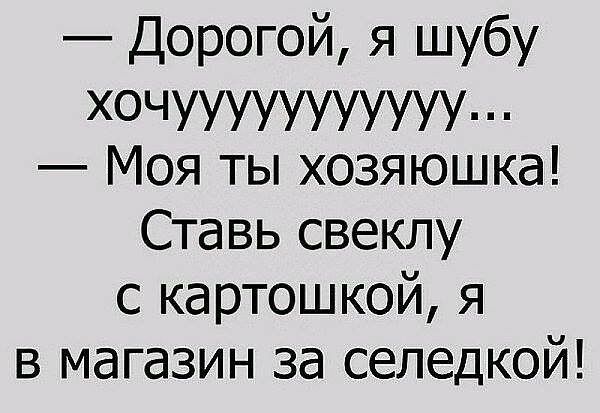 Дорогой я шубу ХОЧУУУУУУУУУУУ Моя ты хозяюшка Ставь свеклу с картошкой я в магазин за селедкой