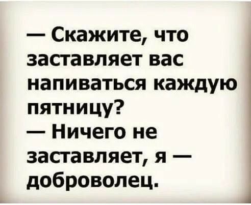 Скажите что засгавляет вас напиваться каждую пятницу Ничего не засгавляет я доброволец