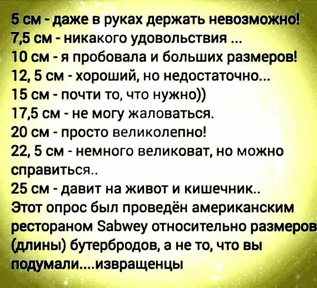 мдаже в руках держать невозмощ 5 см никакого удовольствия _ 10 см я пробовала и больших размеров 12 5 см хороший но недостаточно 15 см почти то что нужно 175 см не могу жаловаться 20 см просто великолепно 22 5 см немного великоват но можно справиться 25 см давит на живот и кишечник Этот опрос был проведён американским рестораном ЗаЬиеу относительно размеров А длины бутербродов а не точто вы рдумал