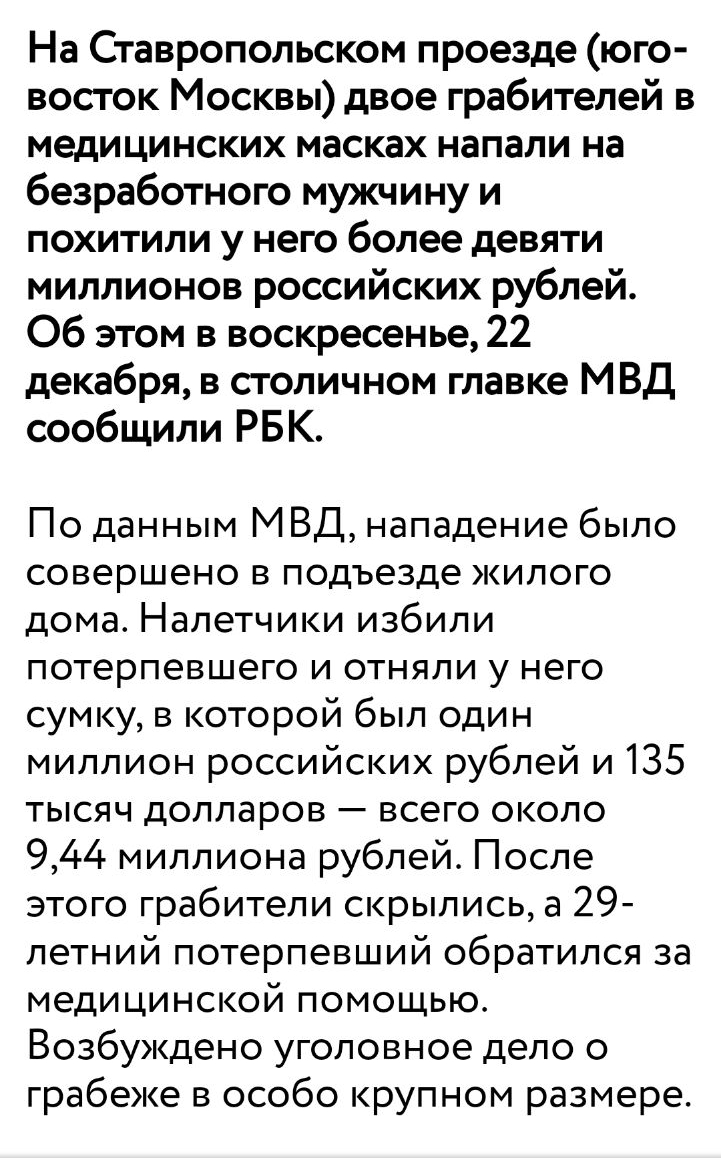На Ставропольском проезде юго восток Москвы двое грабителей в медицинских масках напали на безработного мужчину и похитили у него более девяти миллионов российских рублей Об этом в воскресенье 22 декабря в столичном главке МВД сообщили РБК По данным МВД нападение было совершено в подъезде жилого дома Напетчики избили потерпевшего и отняли у него сумку в которой был один миллион российских рублей и